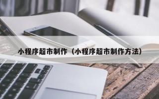 宜昌小程序超市制作（小程序超市制作方法）